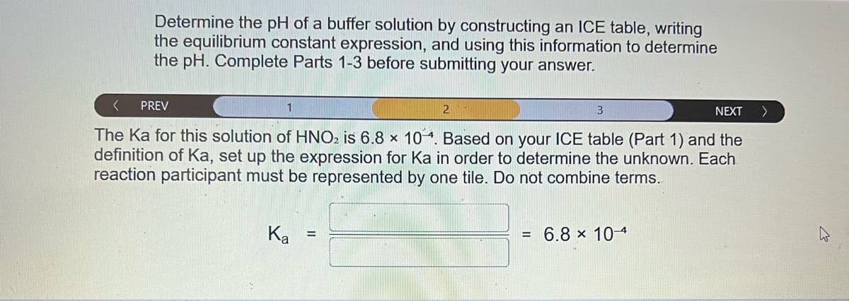 Determine the pH of a buffer solution by constructing an ICE table, writing
the equilibrium constant expression, and using this information to determine
the pH. Complete Parts 1-3 before submitting your answer.
< PREV
3
The Ka for this solution of HNO₂ is 6.8 x 104. Based on your ICE table (Part 1) and the
definition of Ka, set up the expression for Ka in order to determine the unknown. Each
reaction participant must be represented by one tile. Do not combine terms.
Ka
=
2
= 6.8 x 10-4
NEXT
>