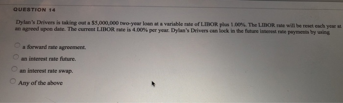 QUESTION 14
Dylan's Drivers is taking out a $5,000,000 two-year loan at a variable rate of LIBOR plus 1.00%. The LIBOR rate will be reset each year at
an agreed upon date. The current LIBOR rate is 4.00% per year. Dylan's Drivers can lock in the future interest rate payments by using
00
a forward rate agreement.
an interest rate future.
an interest rate swap.
Any of the above