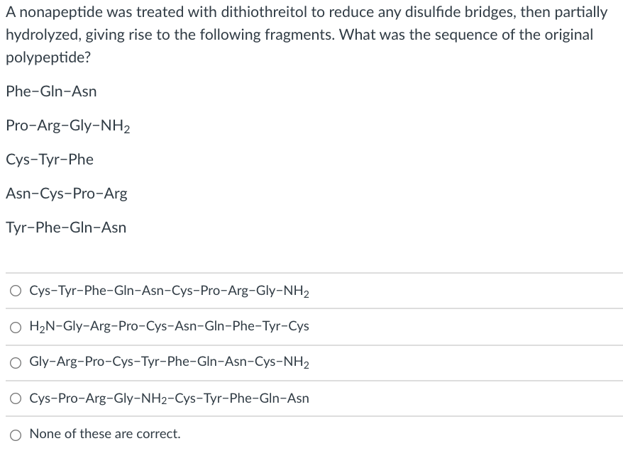 A nonapeptide was treated with dithiothreitol to reduce any disulfide bridges, then partially
hydrolyzed, giving rise to the following fragments. What was the sequence of the original
polypeptide?
Phe-Gln-Asn
Pro-Arg-Gly-NH2
Cys-Tyr-Phe
Asn-Cys-Pro-Arg
Tyr-Phe-Gln-Asn
O Cys-Tyr-Phe-GIn-Asn-Cys-Pro-Arg-Gly-NH2
O H2N-Gly-Arg-Pro-Cys-Asn-Gln-Phe-Tyr-Cys
O Gly-Arg-Pro-Cys-Tyr-Phe-Gln-Asn-Cys-NH2
Cys-Pro-Arg-Gly-NH2-Cys-Tyr-Phe-Gln-Asn
O None of these are correct.
