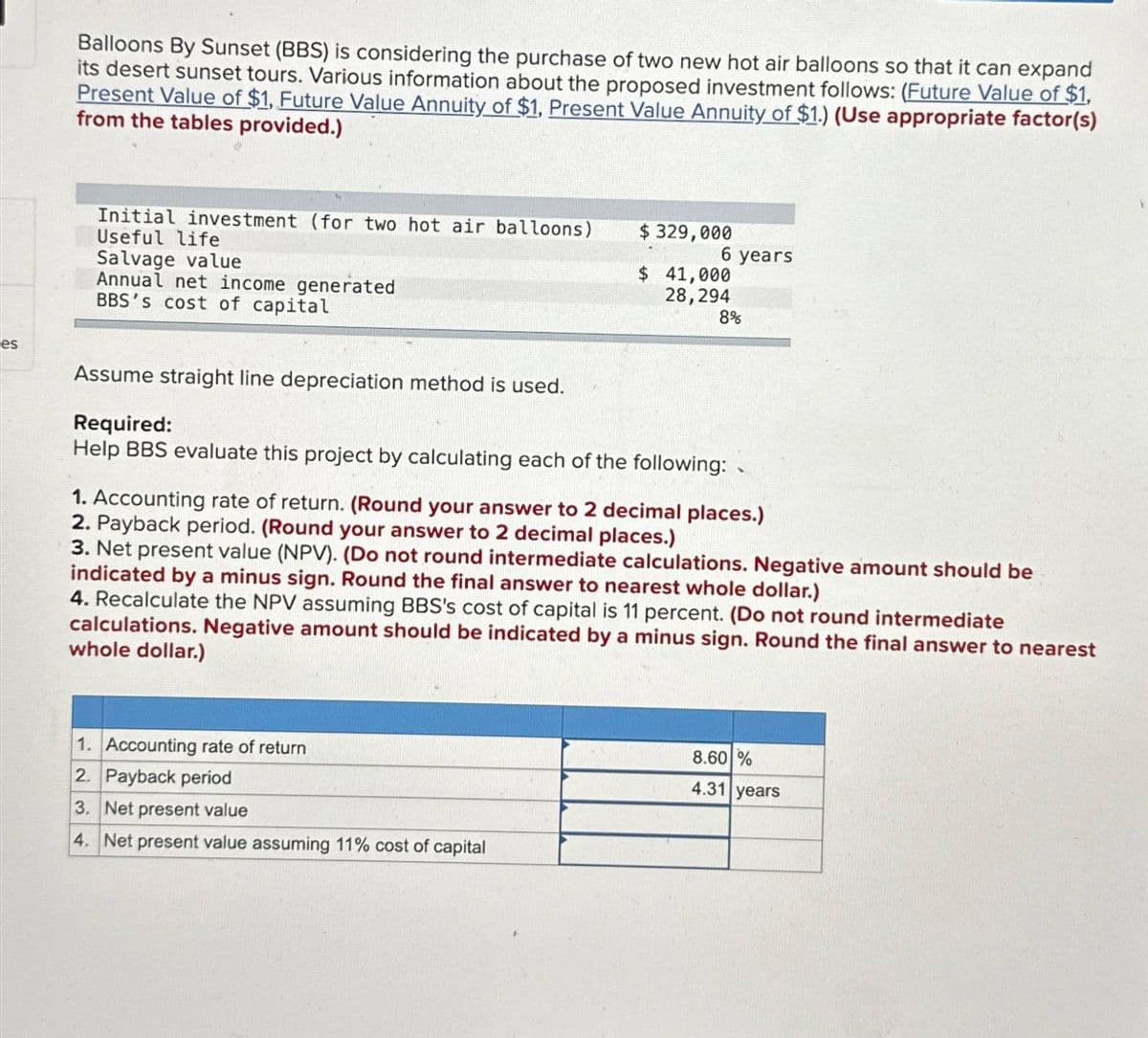 es
Balloons By Sunset (BBS) is considering the purchase of two new hot air balloons so that it can expand
its desert sunset tours. Various information about the proposed investment follows: (Future Value of $1,
Present Value of $1, Future Value Annuity of $1, Present Value Annuity of $1.) (Use appropriate factor(s)
from the tables provided.)
Initial investment (for two hot air balloons)
Useful life
Salvage value
Annual net income generated
BBS's cost of capital
$329,000
6 years
$ 41,000
28,294
8%
Assume straight line depreciation method is used.
Required:
Help BBS evaluate this project by calculating each of the following:
1. Accounting rate of return. (Round your answer to 2 decimal places.)
2. Payback period. (Round your answer to 2 decimal places.)
3. Net present value (NPV). (Do not round intermediate calculations. Negative amount should be
indicated by a minus sign. Round the final answer to nearest whole dollar.)
4. Recalculate the NPV assuming BBS's cost of capital is 11 percent. (Do not round intermediate
calculations. Negative amount should be indicated by a minus sign. Round the final answer to nearest
whole dollar.)
1. Accounting rate of return
2. Payback period
3. Net present value
4. Net present value assuming 11% cost of capital
8.60 %
4.31 years
