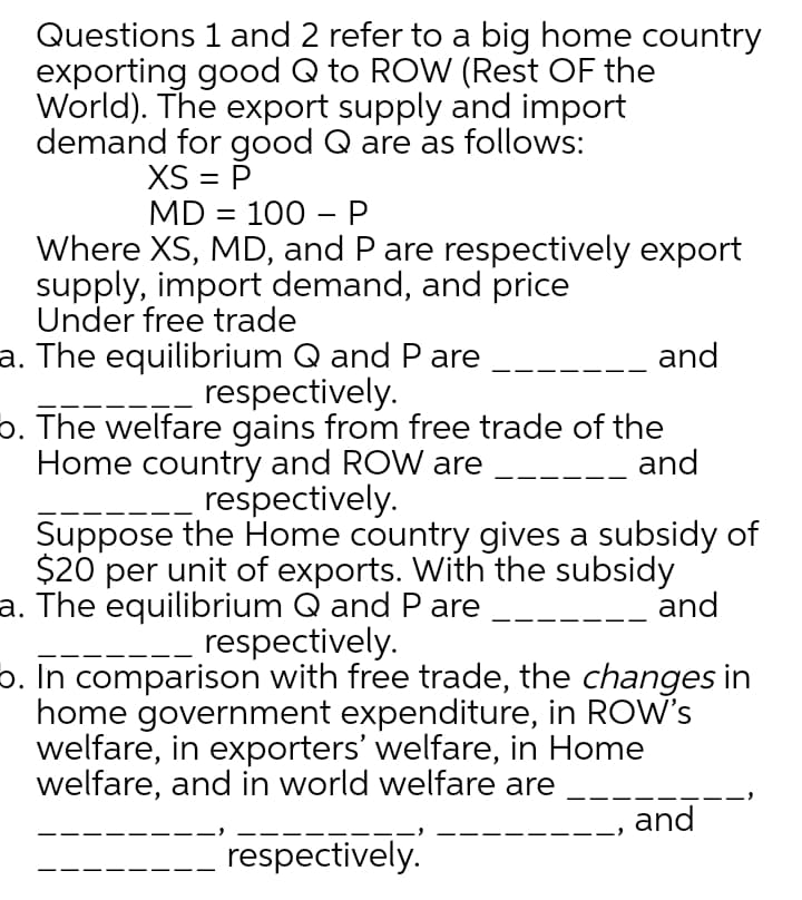 Questions 1 and 2 refer to a big home country
exporting good Q to ROW (Rest OF the
World). The export supply and import
demand for good Q are as follows:
XS = P
MD = 100 –P
-
Where XS, MD, and P are respectively export
supply, import demand, and price
Under free trade
a. The equilibrium Q and Pare
respectively.
b. The welfare gains from free trade of the
Home country and ROW are
respectively.
Suppose the Home country gives a subsidy of
$20 per unit of exports. With the subsidy
a. The equilibrium Q and Pare
respectively.
o. In comparison with free trade, the changes in
home government expenditure, in ROW's
welfare, in exporters' welfare, in Home
welfare, and in world welfare are
and
and
and
and
respectively.

