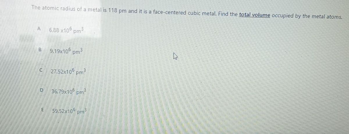 The atomic radius of a metal is 118 pm and it is a face-centered cubic metal. Find the total volume occupied by the metal atoms.
A 6.88 x106 pm³
B 9,19x106 pm³
C 27.52x106 pm³
D
E
36,79x106 pm³
59,52x106 pm³
4