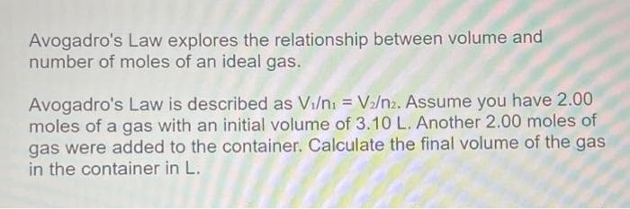 Avogadro's Law explores the relationship between volume and
number of moles of an ideal gas.
Avogadro's Law is described as Vi/n₁ = V₂/n2. Assume you have 2.00
moles of a gas with an initial volume of 3.10 L. Another 2.00 moles of
gas were added to the container. Calculate the final volume of the gas
in the container in L.