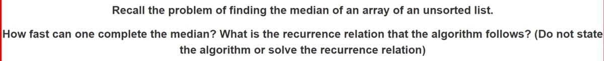 Recall the problem of finding the median of an array of an unsorted list.
How fast can one complete the median? What is the recurrence relation that the algorithm follows? (Do not state
the algorithm or solve the recurrence relation)
