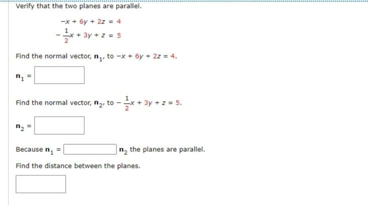 Verify that the two planes are parallel.
-x + 6y + 2z = 4
*+ 3y + z = 5
Find the normal vector, n,, to -x + 6y + 2z = 4.
n =
Find the normal vector, n,, to - x + 3y + z = 5.
n2
Because n, =
n2 the planes are parallel.
Find the distance between the planes.
