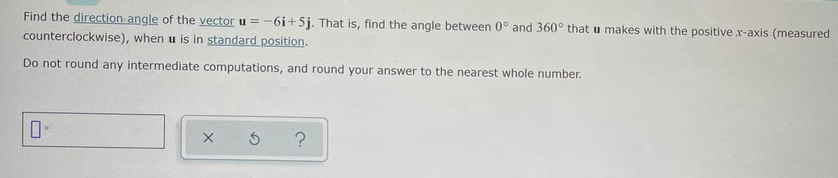 Find the direction angle of the vector u = -6i+5j. That is, find the angle between 0° and 360° that u makes with the positive x-axis (measured
counterclockwise), when u is in standard position.
Do not round any intermediate computations, and round your answer to the nearest whole number.
