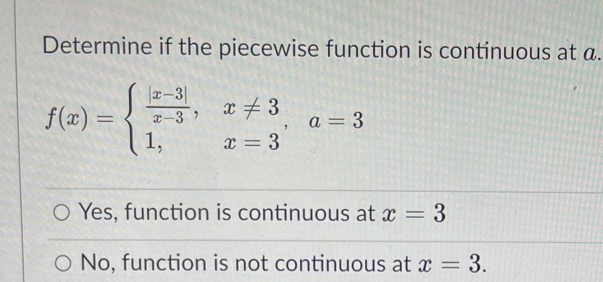 Determine if the piecewise function is continuous at a.
x-3|
x # 3
f(x) =
1,
a = 3
=D 3
x-3
O Yes, function is continuous at x = 3
No, function is not continuous at x = 3.
