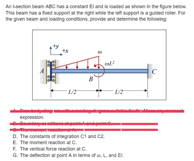 An I-section beam ABC has a constant El and is loaded as shown in the figure below.
This beam has a fixed support at the right while the left support is a guided roller. For
the given beam and loading conditions, provide and determine the following:
A
+y
nashadyolingras
+x
L/2
expression.
D. Boundary som
9. The moment reaction at A.
B
noding
(0)
wL²
L/2
gramat
D. The constants of integration C1 and C2.
E. The moment reaction at C.
F. The vertical force reaction at C.
G. The deflection at point A in terms of w, L, and El.
c