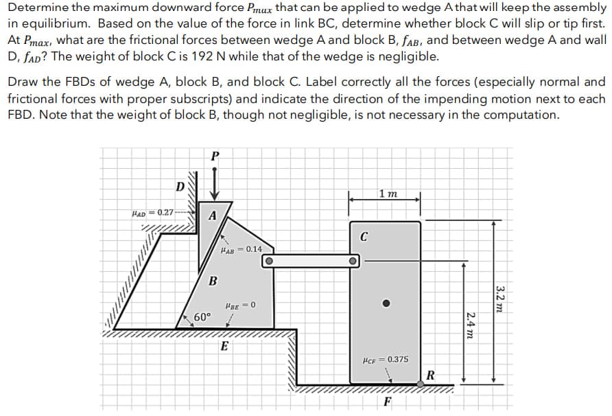 Determine the maximum downward force Pmax that can be applied to wedge A that will keep the assembly
in equilibrium. Based on the value of the force in link BC, determine whether block C will slip or tip first.
At Pmax, what are the frictional forces between wedge A and block B, fAB, and between wedge A and wall
D, SAD? The weight of block C is 192 N while that of the wedge is negligible.
Draw the FBDs of wedge A, block B, and block C. Label correctly all the forces (especially normal and
frictional forces with proper subscripts) and indicate the direction of the impending motion next to each
FBD. Note that the weight of block B, though not negligible, is not necessary in the computation.
W
HAD 0.27
D
P
A
B
60°
HAB= 0.14
|sg =0
E
C
1 m
HCF = 0.375
F
R
2.4 m
3.2 m