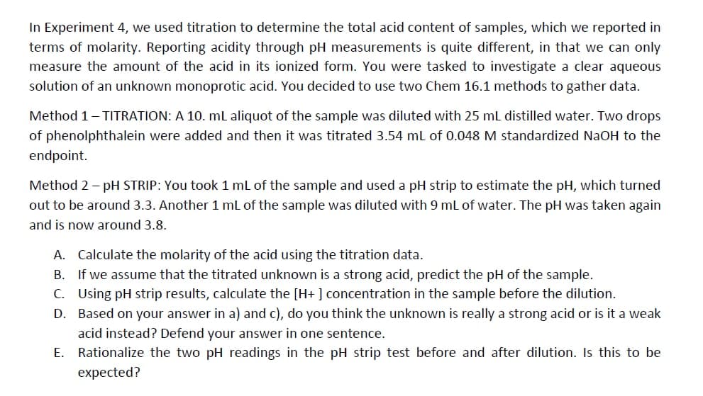 In Experiment 4, we used titration to determine the total acid content of samples, which we reported in
terms of molarity. Reporting acidity through pH measurements is quite different, in that we can only
measure the amount of the acid in its ionized form. You were tasked to investigate a clear aqueous
solution of an unknown monoprotic acid. You decided to use two Chem 16.1 methods to gather data.
Method 1-TITRATION: A 10. mL aliquot of the sample was diluted with 25 mL distilled water. Two drops
of phenolphthalein were added and then it was titrated 3.54 mL of 0.048 M standardized NaOH to the
endpoint.
Method 2 - pH STRIP: You took 1 mL of the sample and used a pH strip to estimate the pH, which turned
out to be around 3.3. Another 1 mL of the sample was diluted with 9 mL of water. The pH was taken again
and is now around 3.8.
A. Calculate the molarity of the acid using the titration data.
B. If we assume that the titrated unknown is a strong acid, predict the pH of the sample.
C. Using pH strip results, calculate the [H+] concentration in the sample before the dilution.
D. Based on your answer in a) and c), do you think the unknown is really a strong acid or is it a weak
acid instead? Defend your answer in one sentence.
E.
Rationalize the two pH readings in the pH strip test before and after dilution. Is this to be
expected?