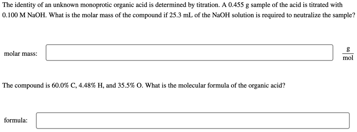 The identity of an unknown monoprotic organic acid is determined by titration. A 0.455 g sample of the acid is titrated with
0.100 M NaOH. What is the molar mass of the compound if 25.3 mL of the NaOH solution is required to neutralize the sample?
molar mass:
The compound is 60.0% C, 4.48% H, and 35.5% O. What is the molecular formula of the organic acid?
formula:
g
mol