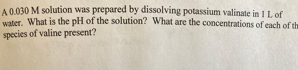 A 0.030 M solution was prepared by dissolving potassium valinate in 1 L of
water. What is the pH of the solution? What are the concentrations of each of th
species of valine present?
