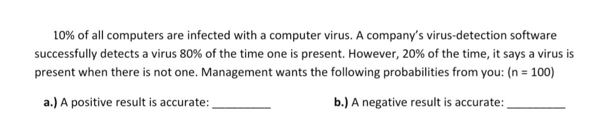 10% of all computers are infected with a computer virus. A company's virus-detection software
successfully detects a virus 80% of the time one is present. However, 20% of the time, it says a virus is
present when there is not one. Management wants the following probabilities from you: (n = 100)
%3D
a.) A positive result is accurate:
b.) A negative result is accurate:
