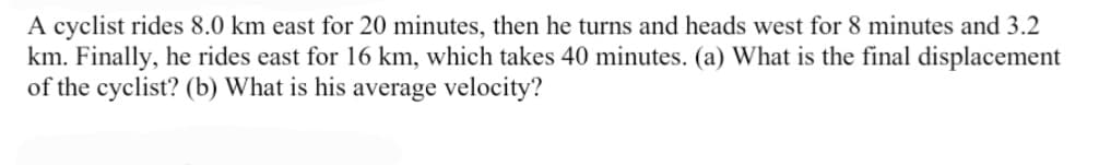 A cyclist rides 8.0 km east for 20 minutes, then he turns and heads west for 8 minutes and 3.2
km. Finally, he rides east for 16 km, which takes 40 minutes. (a) What is the final displacement
of the cyclist? (b) What is his average velocity?
