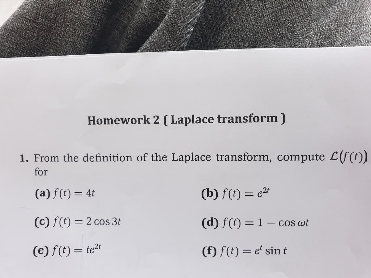 Homework 2 ( Laplace transform )
1. From the definition of the Laplace transform, compute L(f(t))
for
(a) f(t) = 4t
(b) f(t) = e2t
(c) f(t) = 2 cos 3t
(d) f(t) = 1 – cos wt
%3D
(e) f(t) = te2t
(f) f(t) = e' sint
