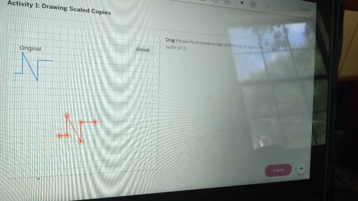 12
Activity 1: Drawing Scaled Copies
Drag the points to create a copy of the original figure with a scale
factor of 3.
Reset
Original
Submit
