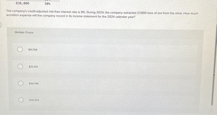 830,000
The company's credit-adjusted risk-free interest rate is 9%. During 2024, the company extracted 27,900 tons of ore from the mine. How much
accretion expense will the company record in its income statement for the 2024 calendar year?
Multiple Choice
$41,766
$35,169
$44,798
$39,309
50%