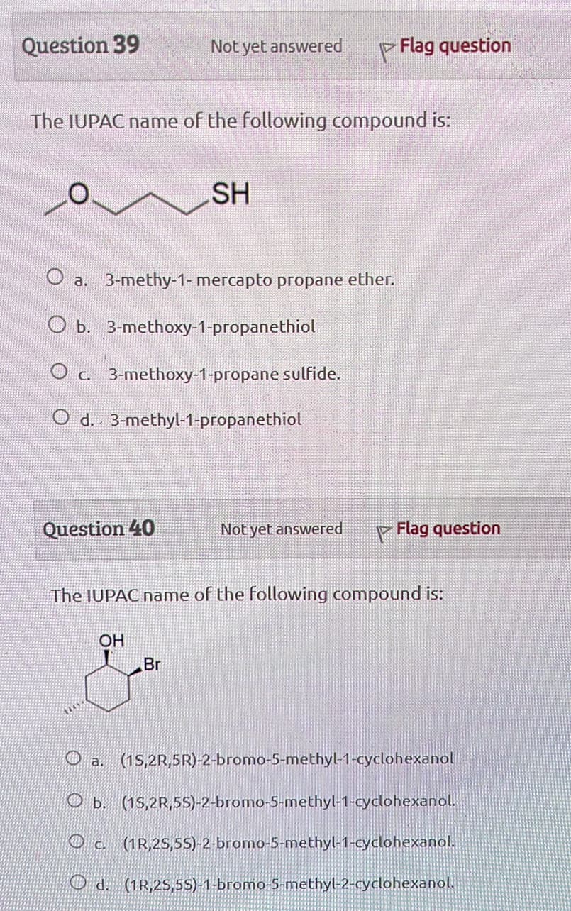 Question 39
Not yet answered
Flag question
The IUPAC name of the following compound is:
SH
O a. 3-methy-1-mercapto propane ether.
Ob. 3-methoxy-1-propanethiol
Oc. 3-methoxy-1-propane sulfide.
O d. 3-methyl-1-propanethiol
Question 40
Not yet answered
Flag question
The IUPAC name of the following compound is:
OH
&
Br
a. (15,2R,5R)-2-bromo-5-methyl-1-cyclohexanol
b. (15,2R,55)-2-bromo-5-methyl-1-cyclohexanol.
c. (1R,25,55)-2-bromo-5-methyl-1-cyclohexanol.
Od. (1R,25,55)-1-bromo-5-methyl-2-cyclohexanol.