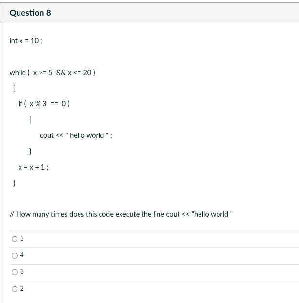 Question 8
int x = 10;
while ( x >= 5 && x <= 20)
{
}
if (x % 3
{
O
}
x = x + 1;
0 5
// How many times does this code execute the line cout << "hello world"
4
3
==
2
0)
cout << "hello world";