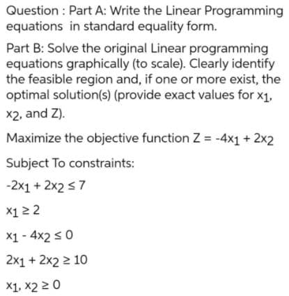 Question : Part A: Write the Linear Programming
equations in standard equality form.
Part B: Solve the original Linear programming
equations graphically (to scale). Clearly identify
the feasible region and, if one or more exist, the
optimal solution(s) (provide exact values for x1,
X2, and Z).
Maximize the objective function Z = -4x1 + 2x2
Subject To constraints:
-2x1 + 2x2 s7
X12 2
X1 - 4x2 s 0
2x1 + 2x2 2 10
X1, x2 2 0
