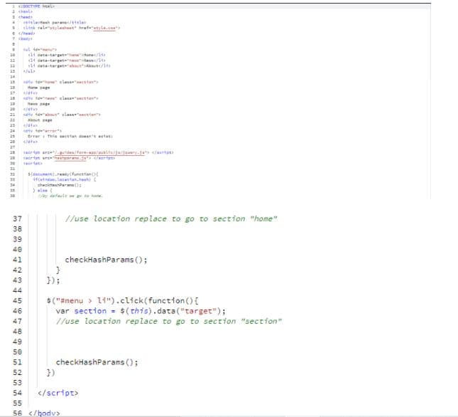 1DOCTE ht
2 chla
1 chaad
letash aara la
link relestylasheet refeatyle.c
e/hesd
al teen
li cata-tart
14 deta-taret
14 tterta /
12
atv teu sles ta
Hone sage
27
tv tene clas ttan
20
etv teabau elanete
Abut ge
at
22
23
23
24
tv teerrers
trreri This stan ene estas:
28
27
aertn arc-t/fere-aaublta/jadauery- artat
caertpt sre
ertet
S(dnsumentretyr(funestanot
fetndan, laantan.tt
shecktanPara ();
ela
/s dfaule E ta hu.
//use location replace to go to section "home"
37
38
39
40
checkHashParams (;
41
42
43
});
44
$ ("#menu > li").click(function () {
var section = $( this).data("target");
//use location replace to go to section "sectrion"
45
46
47
48
49
50
checkHashParams ();
})
51
52
53
54
</script>
55
56 </hodv>
