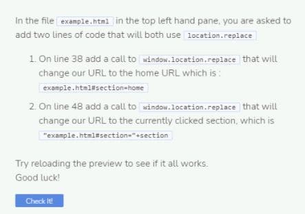 In the file example.html in the top left hand pane, you are asked to
add two lines of code that will both use location.replace
1. On line 38 add a call to window.location.replace that will
change our URL to the home URL which is :
example.html#section=home
2. On line 48 add a call to window.location.replace that will
change our URL to the currently clicked section, which is
"example.html#section="+section
Try reloading the preview to see if it all works.
Good luck!
Check It
