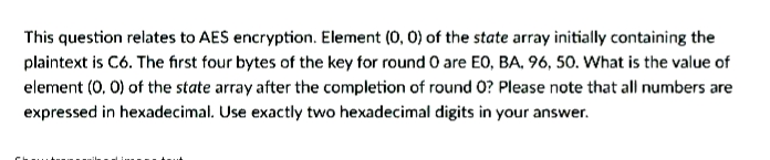 This question relates to AES encryption. Element (0, 0) of the state array initially containing the
plaintext is C6. The first four bytes of the key for round O are EO, BA. 96, 50. What is the value of
element (0, 0) of the state array after the completion of round 0? Please note that all numbers are
expressed in hexadecimal. Use exactly two hexadecimal digits in your answer.
