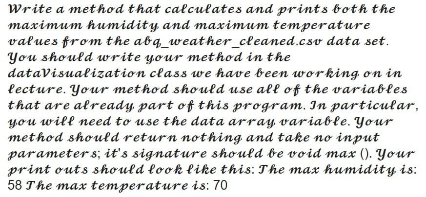 Write a method that calculates and prints both the
maximum humidity, and maximum temperature
values from the abq_weather_cleaned.csv data set.
You should write your method in the
datavisualization clas88 we have been working on in
lecture. Your method should use all of the variables
that are already part of this program. In particular,
you will need to use the data array variable. Your
method should return nothing. and take no input
parameter 8; it's signature should be void max (). Your
print outs should look like this: The max humidity is:
58 The max temperature is: 70
