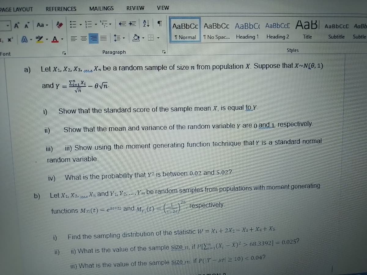 PAGE LAYOUT
-AA
Font
A
REFERENCES MAILINGS
Aa -
aly -
A
i)
11)
▾
EE
i)
E-25 E* T AaBbCc AaBbCc AaBbC AaBbCcL AaB AaBbcct AaBb
T Normal
1 No Spac... Heading 1 Heading 2
Subtitle
Subtle
REVIEW
Paragraph
√n
VIEW
a)
Let X1, X2, X3, Xn be a random sample of size n from population X. Suppose that X~N(0, 1)
and y =
-√n.
Show that the standard score of the sample mean x, is equal to Y.
Show that the mean and variance of the random variable y are 0 and 1, respectively.
III)
iii) Show using the moment generating function technique that Y is a standard normal
random variable.
Styles
Title
iv) What is the probability that Y² is between 0.02 and 5.02?
b)
Let X1, X2, X and Y₁, Y₂,..., Ym be random samples from populations with moment generating
functions Mx:(t) = e³t-¹2 and My(t)
(2)
respectively
Find the sampling distribution of the statistic W = X₁ + 2X2 X3 + X+ + Xs.
ii) What is the value of the sample size , if PI (X-X)²> 68.3392] = 0.025?
iii) What is the value of the sample size if P(Y-ur210) < 0.04?
23