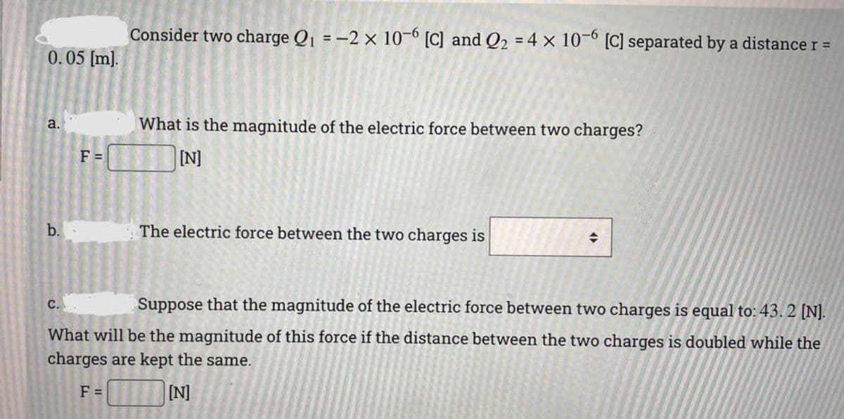 Consider two charge Q1 = -2 x 10-6 [C] and Q2 = 4 x 10-0 [C] separated by a distance r =
0.05 [m).
a.
What is the magnitude of the electric force between two charges?
F =
[N]
b.
The electric force between the two charges is
c.
Suppose that the magnitude of the electric force between two charges is equal to: 43.2 [N].
What will be the magnitude of this force if the distance between the two charges is doubled while the
charges are kept the same.
F =
[N]
