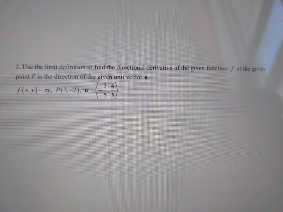 2. Use the limit definition to find the directional derivative of the given function f at the given
point P in the direction of the given unit vector u.
3 4
/(x, y) = xy, P(3,–2), u =
5 5/
