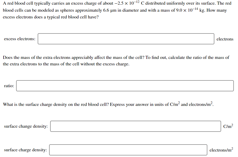A red blood cell typically carries an excess charge of about –2.5 x 10-12 C distributed uniformly over its surface. The red
blood cells can be modeled as spheres approximately 6.6 µm in diameter and with a mass of 9.0 x 10-14 kg. How many
excess electrons does a typical red blood cell have?
excess electrons:
electrons
Does the mass of the extra electrons appreciably affect the mass of the cell? To find out, calculate the ratio of the mass of
the extra electrons to the mass of the cell without the excess charge.
ratio:
What is the surface charge density on the red blood cell? Express your answer in units of C/m? and electrons/m2.
surface change density:
C/m?
surface charge density:
electrons/m2
