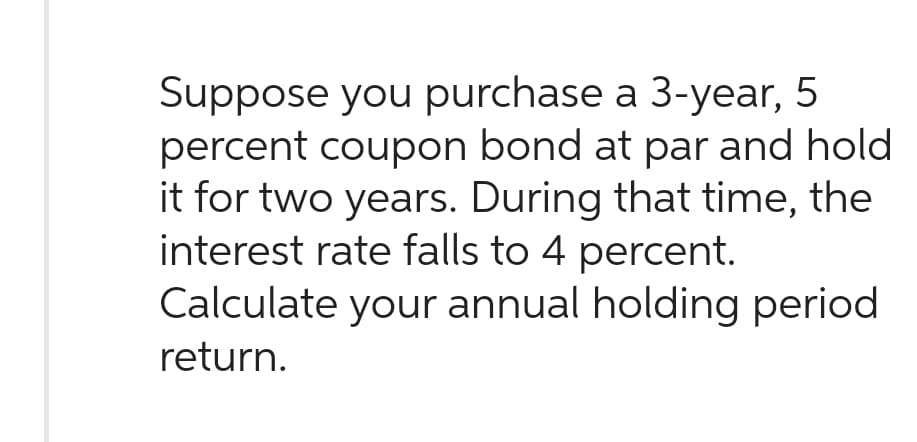Suppose you purchase a 3-year, 5
percent coupon bond at par and hold
it for two years. During that time, the
interest rate falls to 4 percent.
Calculate your annual holding period
return.