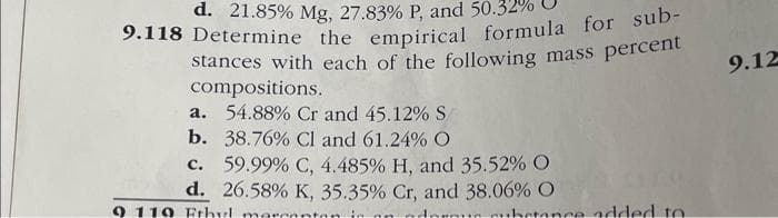 d. 21.85% Mg, 27.83 % P, and 50.3
9.118 Determine the empirical formula for sub-
stances with each of the following mass percent
compositions.
a. 54.88% Cr and 45.12% S
b.
38.76% Cl and 61.24% O
c.
59.99% C, 4.485 % H, and 35.52% O
d. 26.58% K, 35.35% Cr, and 38.06% O
9 119 Ethyl mercanten in on Anrout substance added to
9.12