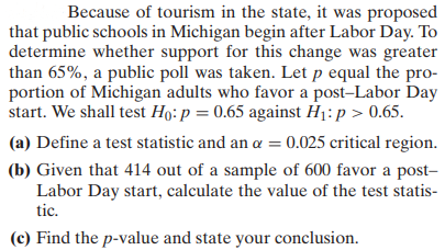 Because of tourism in the state, it was proposed
that public schools in Michigan begin after Labor Day. To
determine whether support for this change was greater
than 65%, a public poll was taken. Let p equal the pro-
portion of Michigan adults who favor a post-Labor Day
start. We shall test Ho: p = 0.65 against H₁: p > 0.65.
(a) Define a test statistic and an α = 0.025 critical region.
(b) Given that 414 out of a sample of 600 favor a post-
Labor Day start, calculate the value of the test statis-
tic.
(c) Find the p-value and state your conclusion.
