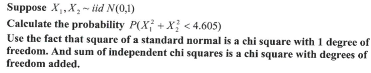 Suppose X₁, X₂~ iid N(0,1)
Calculate the probability P(X² + X² < 4.605)
Use the fact that square of a standard normal is a chi square with 1 degree of
freedom. And sum of independent chi squares is a chi square with degrees of
freedom added.
