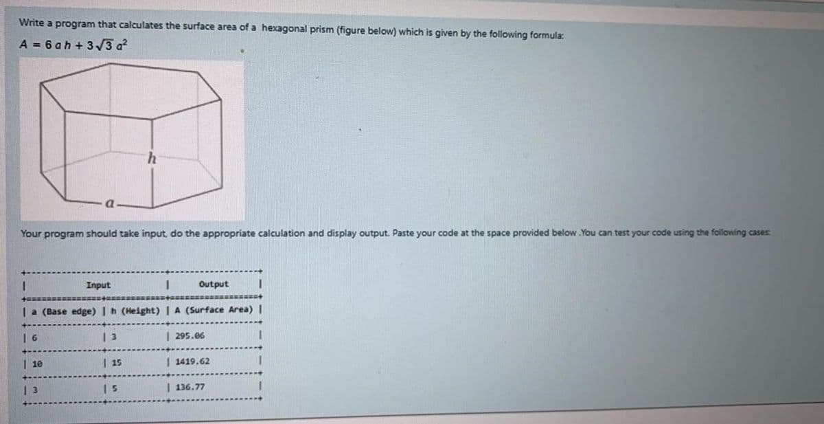 Write a program that calculates the surface area of a hexagonal prism (figure below) which is given by the following formula:
A = 6 ah+3√√3 a²
Your program should take input, do the appropriate calculation and display output. Paste your code at the space provided below. You can test your code using the following cases:
Input
I
Output I
Ia (Base edge) | h (Height) | A (Surface Area) |
I
6
10
13
| 3
| 15
| 5
| 295.06
I 1419.62
| 136.77
I