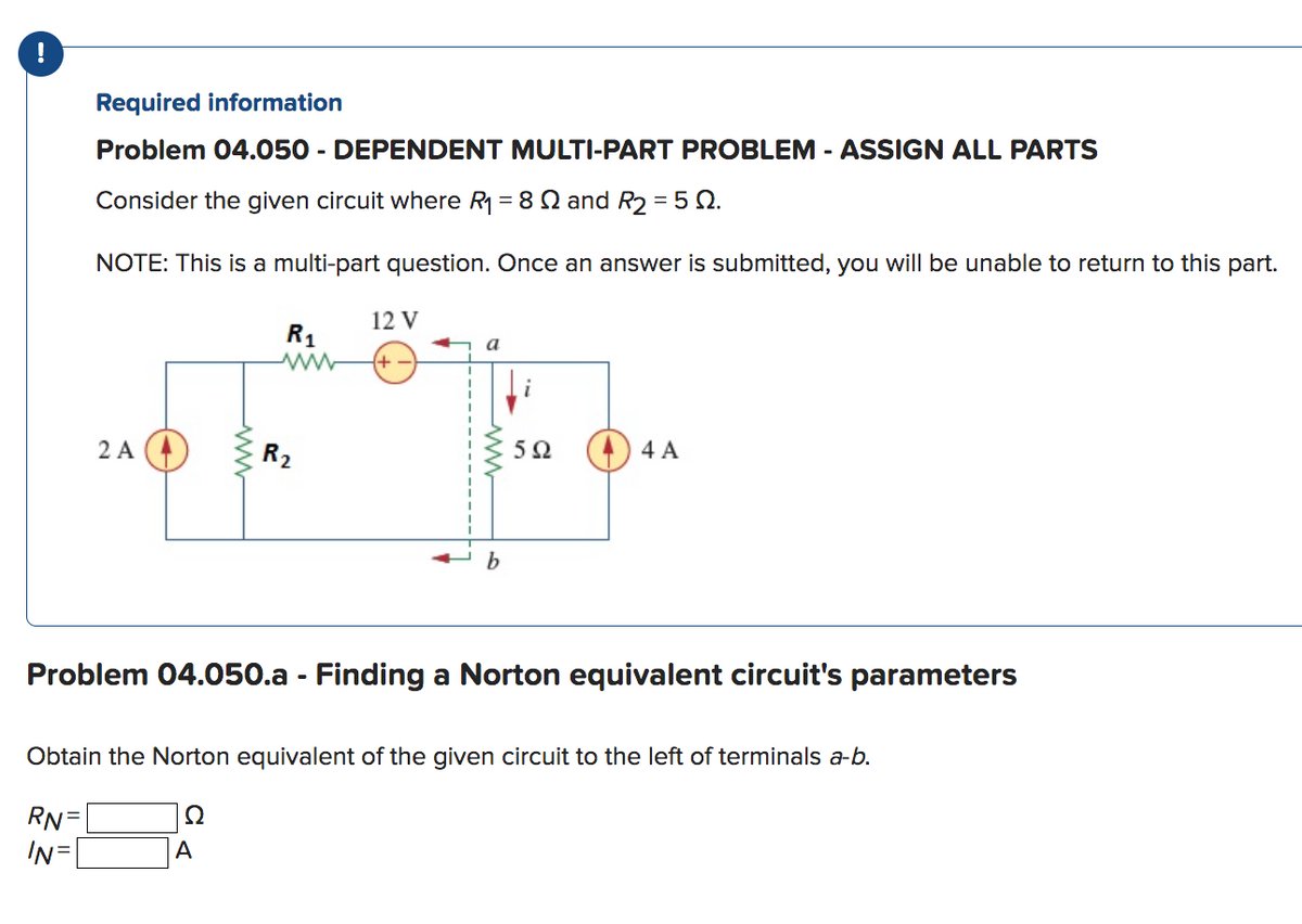 !
Required information
Problem 04.050 - DEPENDENT MULTI-PART PROBLEM - ASSIGN ALL PARTS
Consider the given circuit where R₁ = 82 and R₂ = 5 Q.
NOTE: This is a multi-part question. Once an answer is submitted, you will be unable to return to this part.
2 A
www
R₁
A
R₂
12 V
a
b
592
4 A
Problem 04.050.a - Finding a Norton equivalent circuit's parameters
Obtain the Norton equivalent of the given circuit to the left of terminals a-b.
RN=
Ω
IN=
