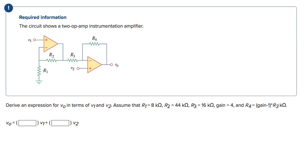 Required information
The circuit shows a two-op-amp instrumentation amplifier.
Vo =
V10
www.l
R₂
www
R₁
R3
v₁+
2/20
Derive an expression for vo in terms of v₁ and v2. Assume that R₁= 8 kQ, R₂ = 44 kŠ, R3 = 16 kŠ, gain = 4, and R4 = (gain-1)*R3 k.
R4
www
V2
0 %