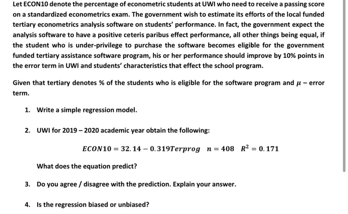 Let ECON10 denote the percentage of econometric students at UWI who need to receive a passing score
on a standardized econometrics exam. The government wish to estimate its efforts of the local funded
tertiary econometrics analysis software on students' performance. In fact, the government expect the
analysis software to have a positive ceteris paribus effect performance, all other things being equal, if
the student who is under-privilege to purchase the software becomes eligible for the government
funded tertiary assistance software program, his or her performance should improve by 10% points in
the error term in UWI and students' characteristics that effect the school program.
Given that tertiary denotes % of the students who is eligible for the software program
and
u - error
term.
1. Write a simple regression model.
2. UWI for 2019 – 2020 academic year obtain the following:
ECON10 = 32. 14 – 0.319Terprog n= 408 R² = 0.171
What does the equation predict?
3. Do you agree / disagree with the prediction. Explain your answer.
4. Is the regression biased or unbiased?

