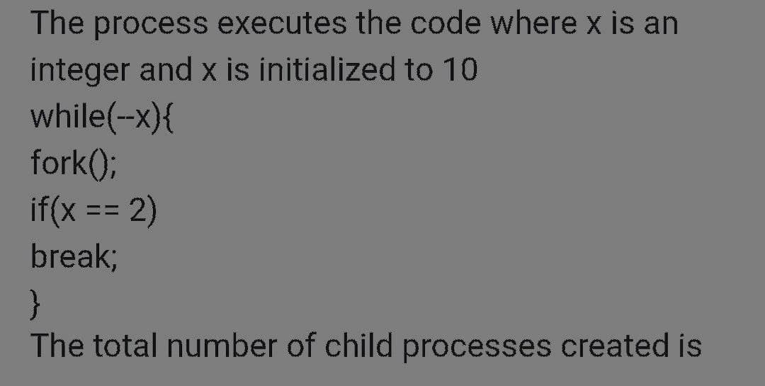 The process executes the code where x is an
integer and x is initialized to 10
while(-x){
fork();
if(x == 2)
break;
The total number of child processes created is
