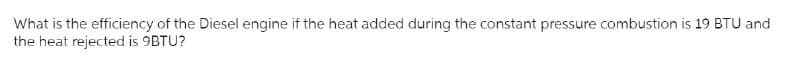 What is the efficiency of the Diesel engine if the heat added during the constant pressure combustion is 19 BTU and
the heat rejected is 9BTU?