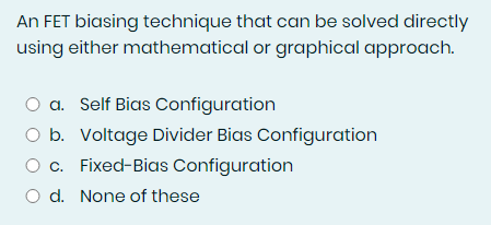 An FET biasing technique that can be solved directly
using either mathematical or graphical approach.
O a. Self Bias Configuration
O b. Voltage Divider Bias Configuration
O c. Fixed-Bias Configuration
O d. None of these
