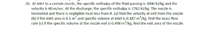 20. At inlet to a certain nozzle, the specific enthalpy of the fluid passing is 3000 kJ/kg and the
velocity is 60 m/sec. At the discharge, the specific enthalpy is 2762 kJ/kg. The nozzle is
horizontal and there is negligible heat loss from it. (a) find the velocity at exit from the nozzle
(b) if the inlet area is 0.1 m' and specific volume at inlet is 0.187 m/kg, find the mass flow
rate (c) if the specific volume at the nozzle exit is 0.498 m /kg, find the exit area of the nozzle.
