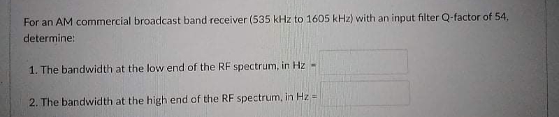 For an AM commercial broadcast band receiver (535 kHz to 1605 kHz) with an input filter Q-factor of 54,
determine:
1. The bandwidth at the low end of the RF spectrum, in Hz
2. The bandwidth at the high end of the RF spectrum, in Hz =
