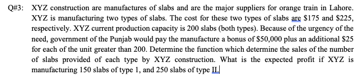 Q#3: XYZ construction are manufactures of slabs and are the major suppliers for orange train in Lahore.
XYZ is manufacturing two types of slabs. The cost for these two types of slabs are $175 and $225,
respectively. XYZ current production capacity is 200 slabs (both types). Because of the urgency of the
need, government of the Punjab would pay the manufacture a bonus of $50,000 plus an additional $25
for each of the unit greater than 200. Determine the function which determine the sales of the number
of slabs provided of each type by XYZ construction. What is the expected profit if XYZ is
manufacturing 150 slabs of type 1, and 250 slabs of type IL
