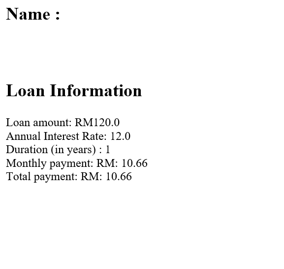 Name :
Loan Information
Loan amount: RM120.0
Annual Interest Rate: 12.0
Duration (in years) : 1
Monthly payment: RM: 10.66
Total payment: RM: 10.66
