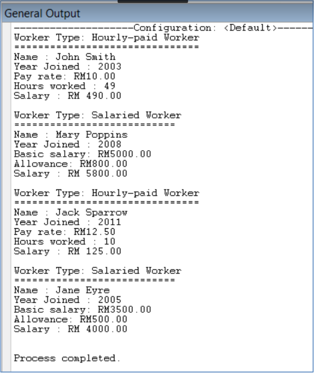 General Output
---Configuration: <Default >-
Worker Type: Hourly-paid Worker
Name : John Smith
Year Joined : 2003
Pay rate: RM10.00
Hours worked : 49
Salary : RM 490.00
Worker Type: Salaried Worker
Name : Mary Poppins
Year Joined : 2008
Basic salary: RM5000.00
Allowance: RM800.00
Salary : RM 5800.00
Worker Type: Hourly-paid Worker
Name : Jack Sparrow
Year Joined : 2011
Pay rate: RM12.50
Hours worked : 10
Salary : RM 125.00
Worker Type: Salaried Worker
==
Name : Jane Eyre
Year Joined : 2005
Basic salary: RM3500.00
Allowance: RM500.00
Salary : RM 4000.00
Process completed.
