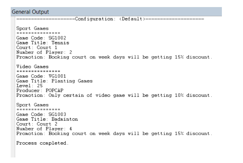 General Output
---Configuration: <Default>--
Sport Games
===
Game Code: SG1002
Game Title: Tennis
Court: Court 1
Number of Player: 2
Promotion: Booking court on week days will be getting 15% discount.
Video Games
Game Code: VG1001
Game Title: Planting Games
Level: 25
Producer: POPCAP
Promotion: Only certain of video game will be getting 10% discount.
Sport Games
Game Code: SG1003
Game Title: Badminton
Court: Court 2
Number of Player: 4
Promotion: Booking court on week days will be getting 15% discount.
Process completed.
