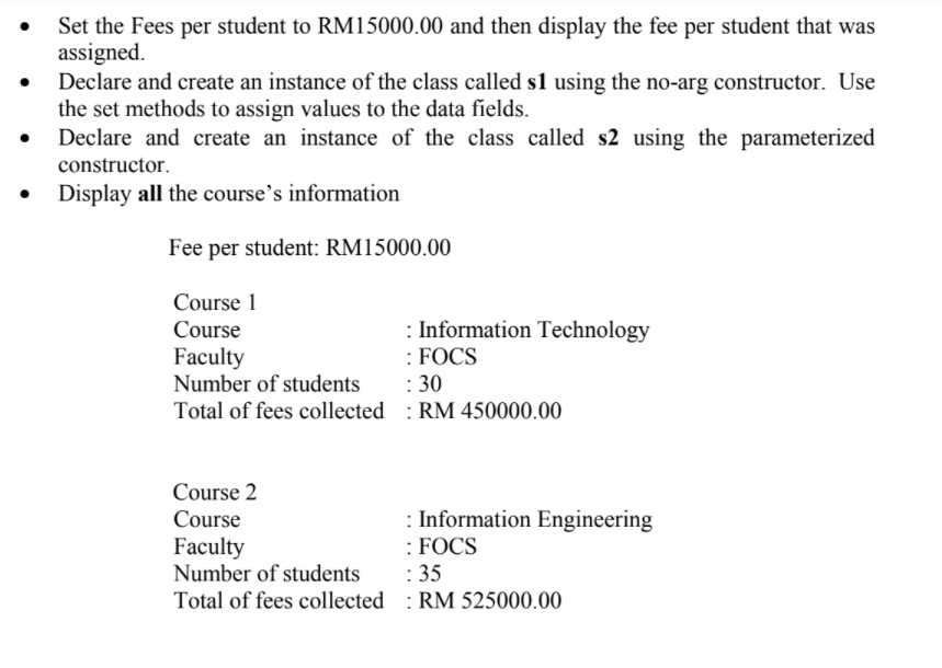 Set the Fees per student to RM15000.00 and then display the fee per student that was
assigned.
Declare and create an instance of the class called s1 using the no-arg constructor. Use
the set methods to assign values to the data fields.
Declare and create an instance of the class called s2 using the parameterized
constructor.
Display all the course's information
Fee per student: RM15000.00
Course 1
: Information Technology
: FOCS
: 30
Course
Faculty
Number of students
Total of fees collected : RM 450000.00
Course 2
: Information Engineering
: FOCS
: 35
Course
Faculty
Number of students
Total of fees collected : RM 525000.00
